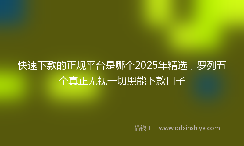 快速下款的正规平台是哪个2025年精选，罗列五个真正无视一切黑能下款口子