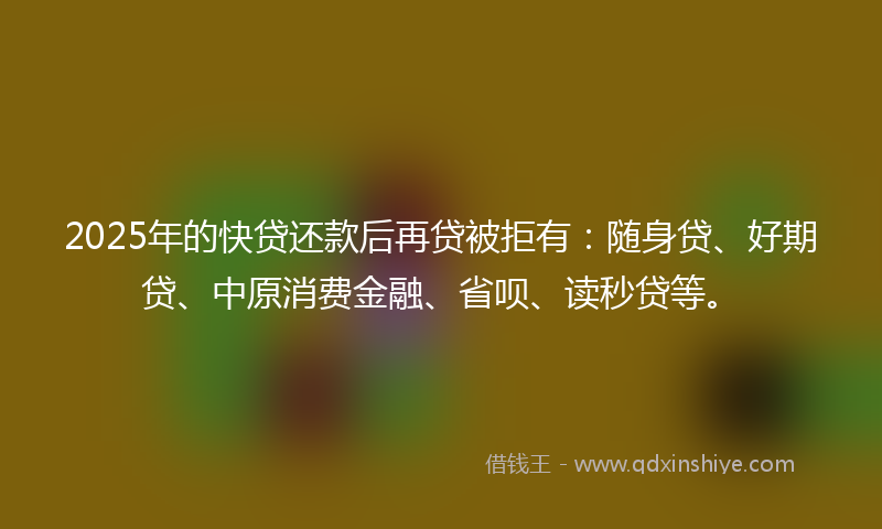 2025年的快贷还款后再贷被拒有：随身贷、好期贷、中原消费金融、省呗、读秒贷等。