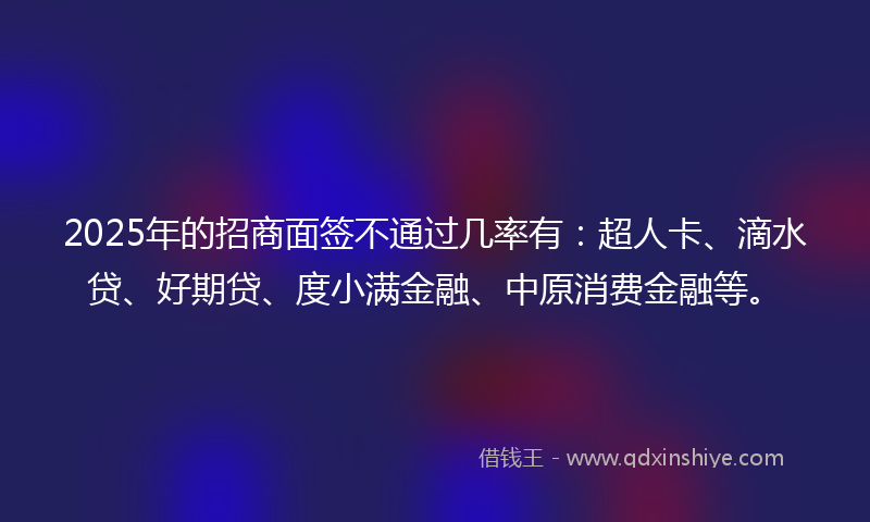 2025年的招商面签不通过几率有：超人卡、滴水贷、好期贷、度小满金融、中原消费金融等。