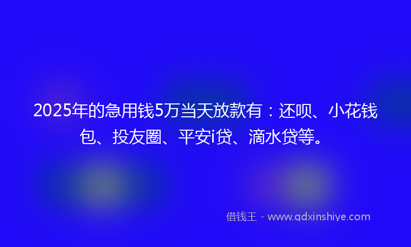 2025年的急用钱5万当天放款有：还呗、小花钱包、投友圈、平安i贷、滴水贷等。