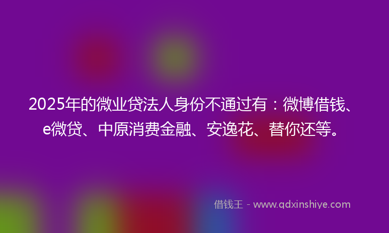2025年的微业贷法人身份不通过有：微博借钱、e微贷、中原消费金融、安逸花、替你还等。