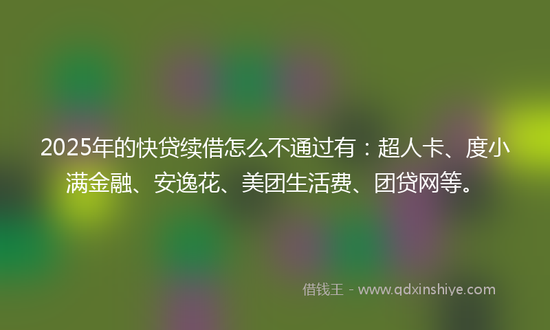 2025年的快贷续借怎么不通过有：超人卡、度小满金融、安逸花、美团生活费、团贷网等。