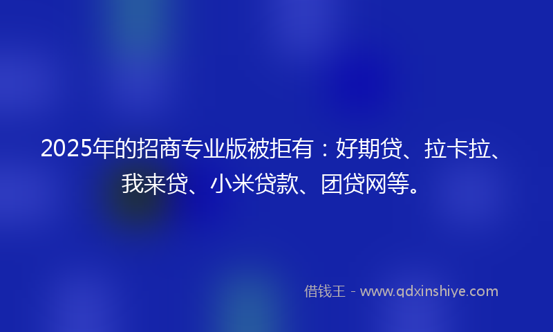 2025年的招商专业版被拒有：好期贷、拉卡拉、我来贷、小米贷款、团贷网等。