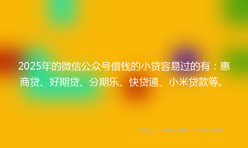2025年的微信公众号借钱的小贷容易过的有：惠商贷、好期贷、分期乐、快贷通、小米贷款等。