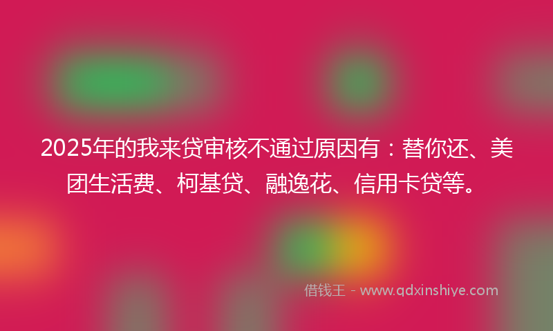 2025年的我来贷审核不通过原因有：替你还、美团生活费、柯基贷、融逸花、信用卡贷等。