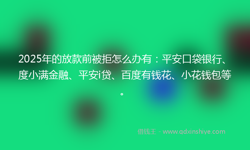 2025年的放款前被拒怎么办有：平安口袋银行、度小满金融、平安i贷、百度有钱花、小花钱包等。