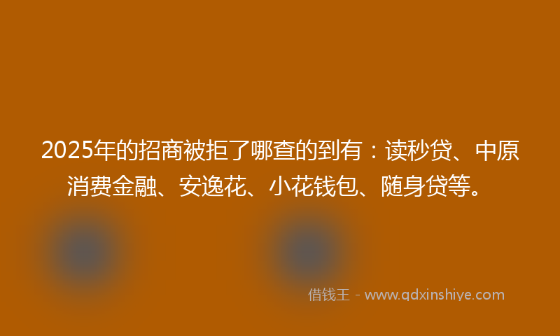 2025年的招商被拒了哪查的到有：读秒贷、中原消费金融、安逸花、小花钱包、随身贷等。