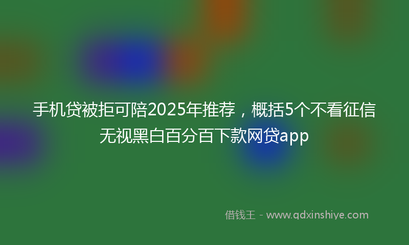 手机贷被拒可陪2025年推荐，概括5个不看征信无视黑白百分百下款网贷app