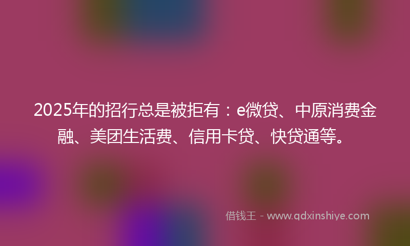 2025年的招行总是被拒有：e微贷、中原消费金融、美团生活费、信用卡贷、快贷通等。