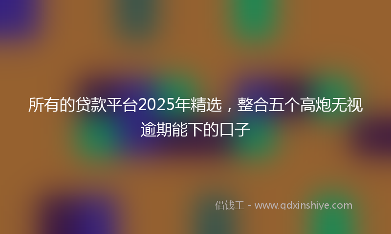 所有的贷款平台2025年精选，整合五个高炮无视逾期能下的口子