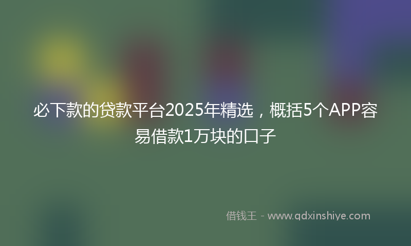 必下款的贷款平台2025年精选，概括5个APP容易借款1万块的口子