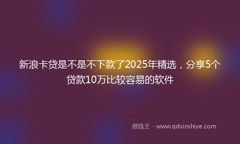 新浪卡贷是不是不下款了2025年精选，分享5个贷款10万比较容易的软件