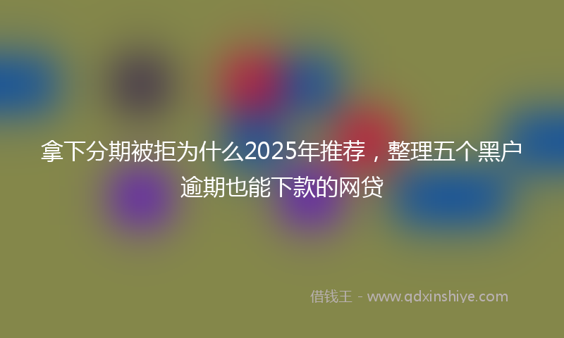 拿下分期被拒为什么2025年推荐，整理五个黑户逾期也能下款的网贷