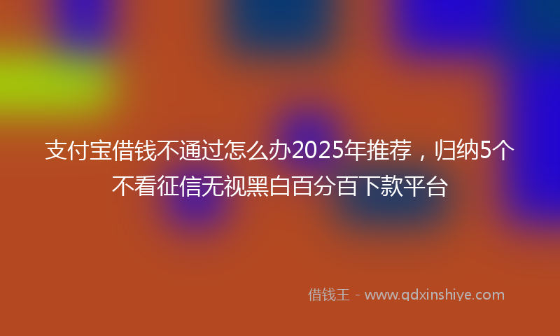 支付宝借钱不通过怎么办2025年推荐，归纳5个不看征信无视黑白百分百下款平台