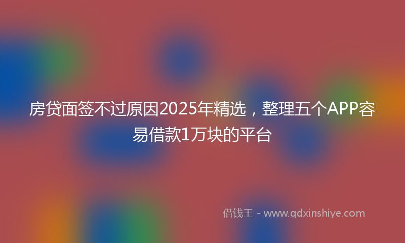 房贷面签不过原因2025年精选，整理五个APP容易借款1万块的平台