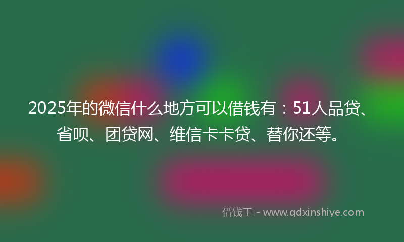 2025年的微信什么地方可以借钱有：51人品贷、省呗、团贷网、维信卡卡贷、替你还等。