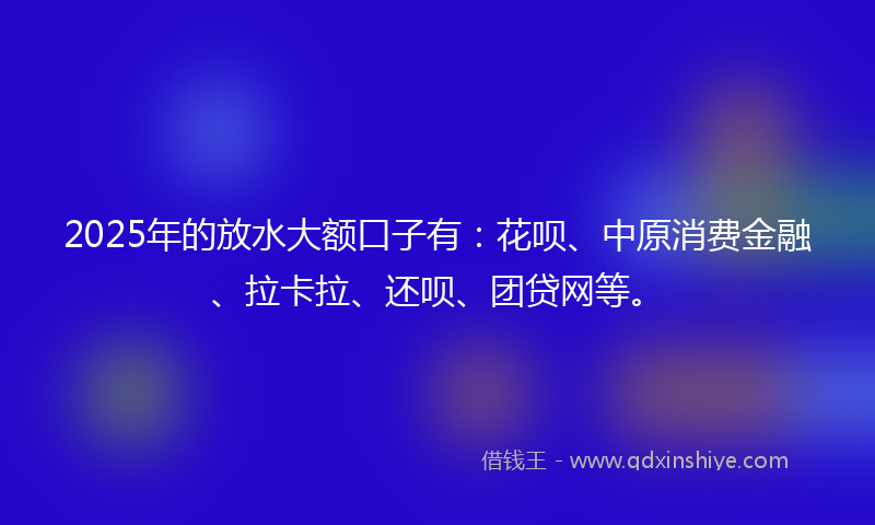 2025年的放水大额口子有：花呗、中原消费金融、拉卡拉、还呗、团贷网等。