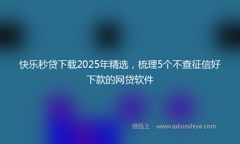 快乐秒贷下载2025年精选，梳理5个不查征信好下款的网贷软件
