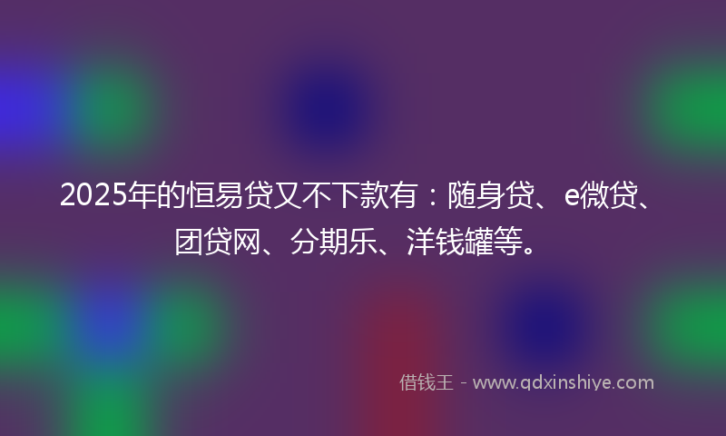 2025年的恒易贷又不下款有：随身贷、e微贷、团贷网、分期乐、洋钱罐等。