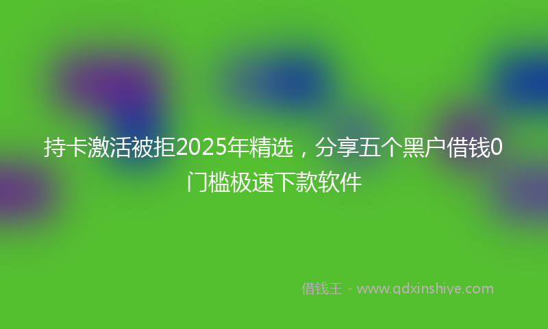 持卡激活被拒2025年精选，分享五个黑户借钱0门槛极速下款软件