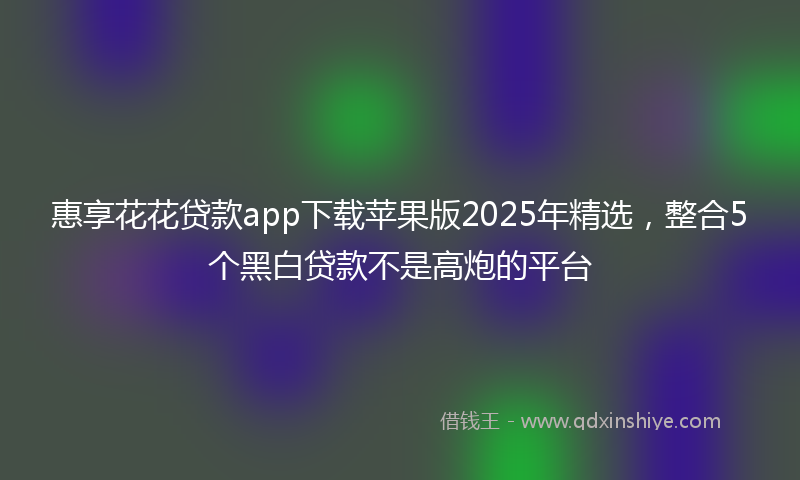 惠享花花贷款app下载苹果版2025年精选，整合5个黑白贷款不是高炮的平台
