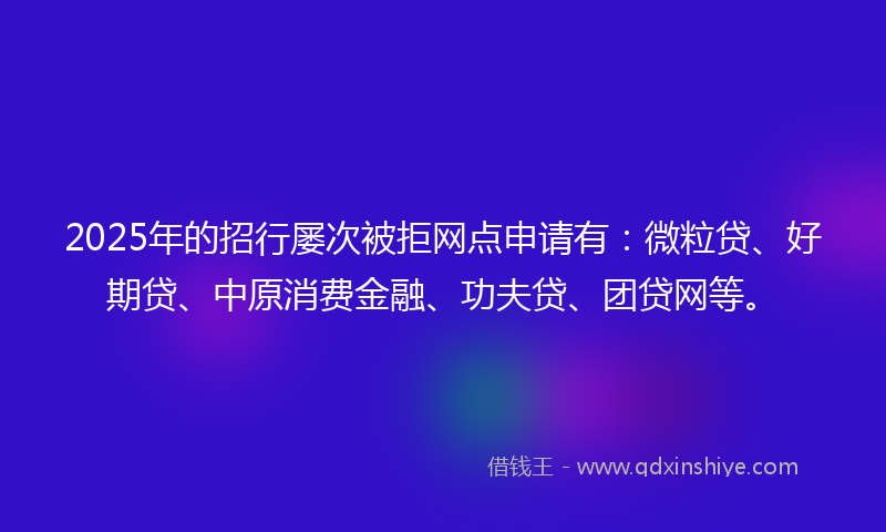 2025年的招行屡次被拒网点申请有：微粒贷、好期贷、中原消费金融、功夫贷、团贷网等。