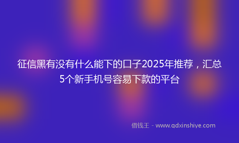征信黑有没有什么能下的口子2025年推荐，汇总5个新手机号容易下款的平台