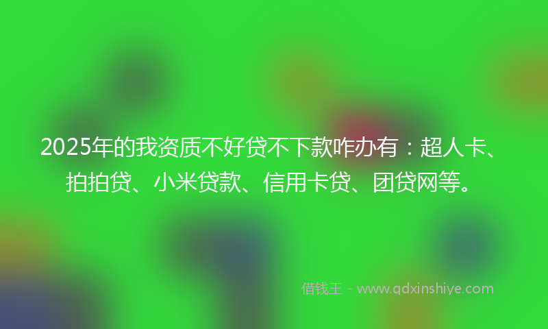 2025年的我资质不好贷不下款咋办有：超人卡、拍拍贷、小米贷款、信用卡贷、团贷网等。