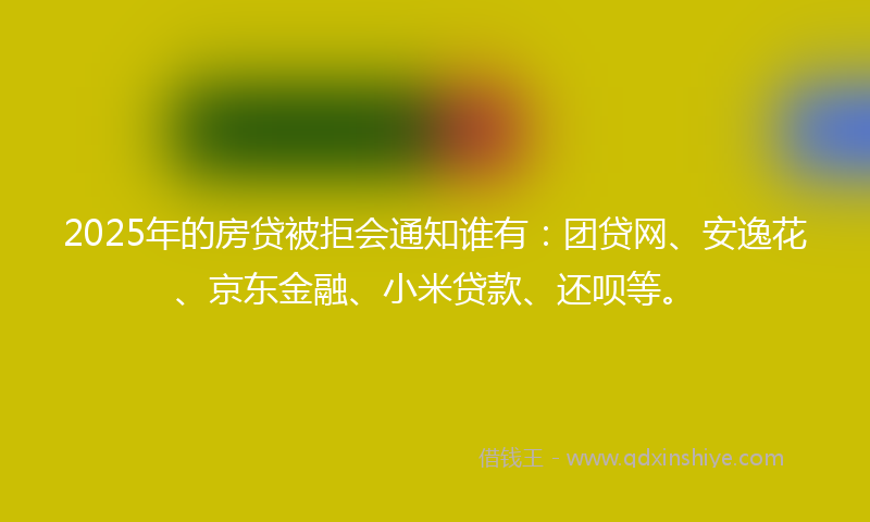 2025年的房贷被拒会通知谁有：团贷网、安逸花、京东金融、小米贷款、还呗等。