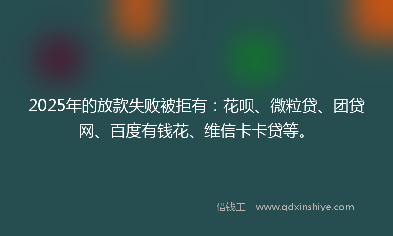 2025年的放款失败被拒有：花呗、微粒贷、团贷网、百度有钱花、维信卡卡贷等。