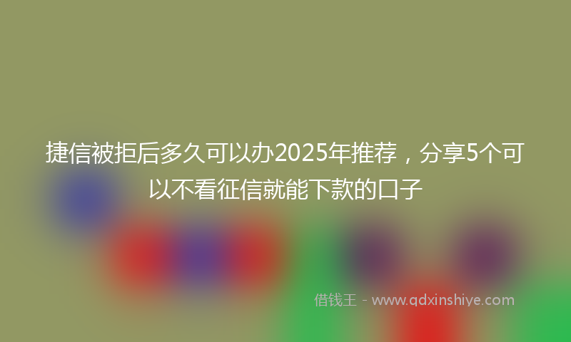 捷信被拒后多久可以办2025年推荐，分享5个可以不看征信就能下款的口子