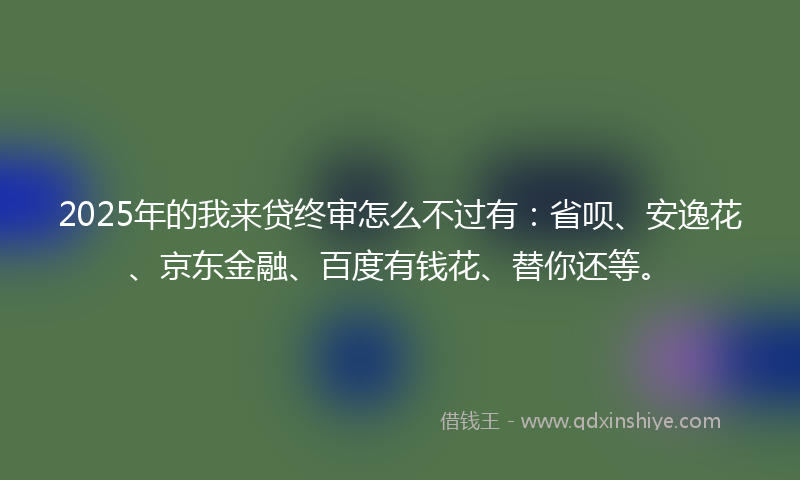 2025年的我来贷终审怎么不过有：省呗、安逸花、京东金融、百度有钱花、替你还等。