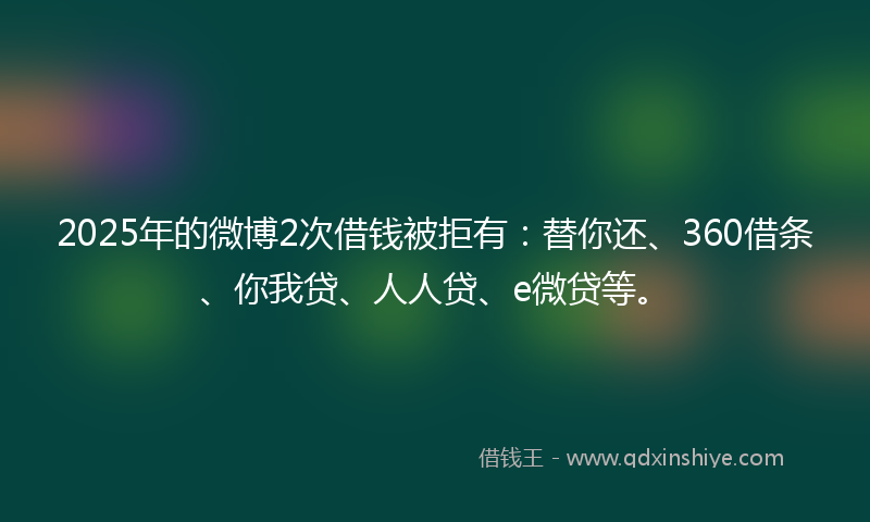 2025年的微博2次借钱被拒有：替你还、360借条、你我贷、人人贷、e微贷等。