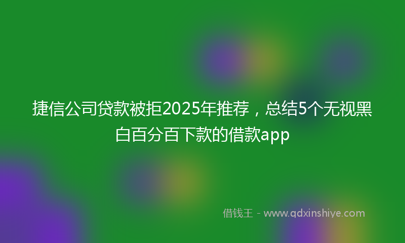 捷信公司贷款被拒2025年推荐，总结5个无视黑白百分百下款的借款app