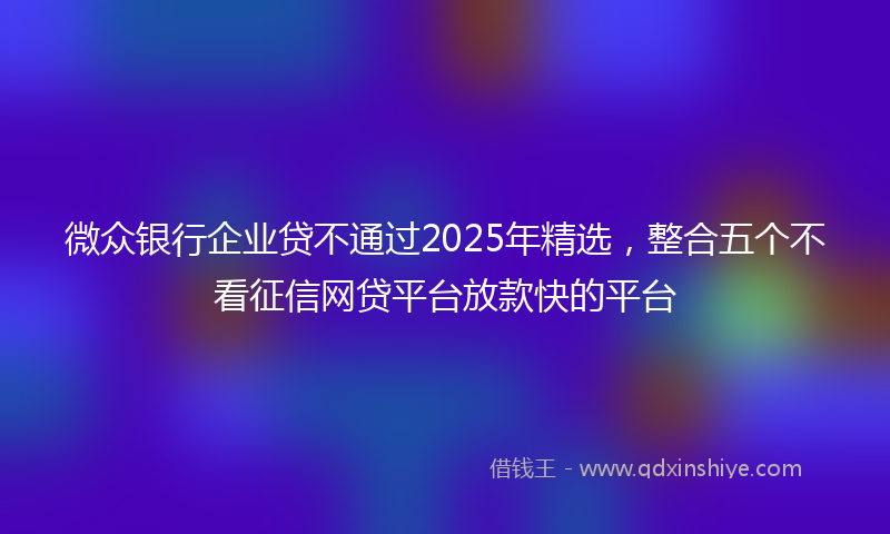 微众银行企业贷不通过2025年精选，整合五个不看征信网贷平台放款快的平台