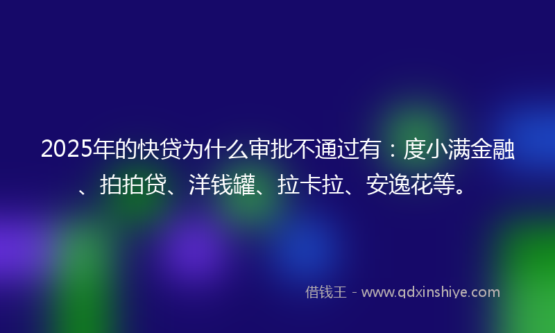 2025年的快贷为什么审批不通过有：度小满金融、拍拍贷、洋钱罐、拉卡拉、安逸花等。