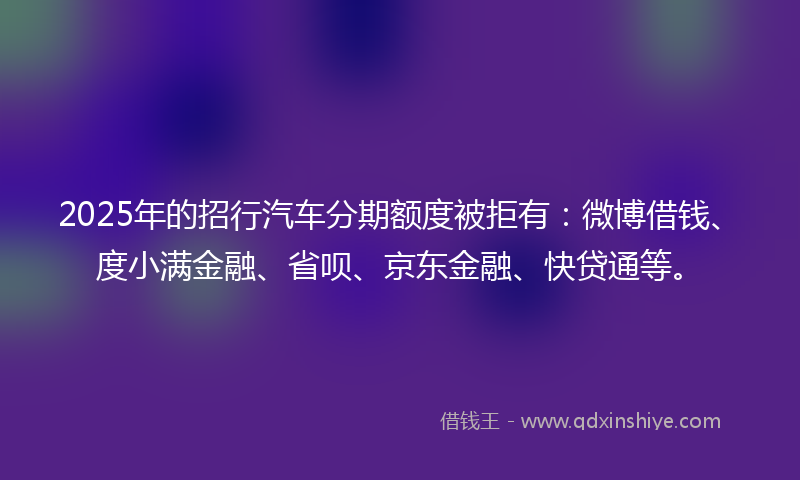 2025年的招行汽车分期额度被拒有：微博借钱、度小满金融、省呗、京东金融、快贷通等。