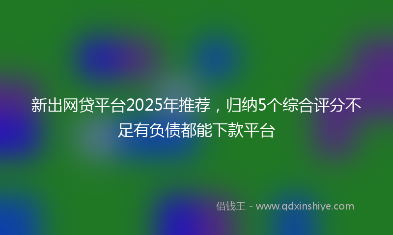 新出网贷平台2025年推荐，归纳5个综合评分不足有负债都能下款平台
