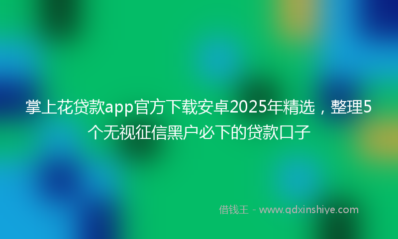 掌上花贷款app官方下载安卓2025年精选，整理5个无视征信黑户必下的贷款口子