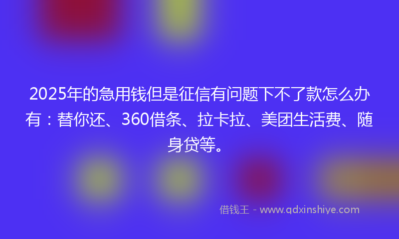 2025年的急用钱但是征信有问题下不了款怎么办有：替你还、360借条、拉卡拉、美团生活费、随身贷等。