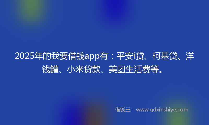 2025年的我要借钱app有：平安i贷、柯基贷、洋钱罐、小米贷款、美团生活费等。