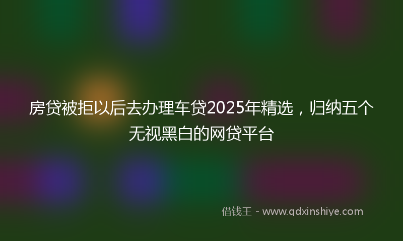 房贷被拒以后去办理车贷2025年精选，归纳五个无视黑白的网贷平台