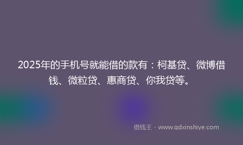 2025年的手机号就能借的款有：柯基贷、微博借钱、微粒贷、惠商贷、你我贷等。