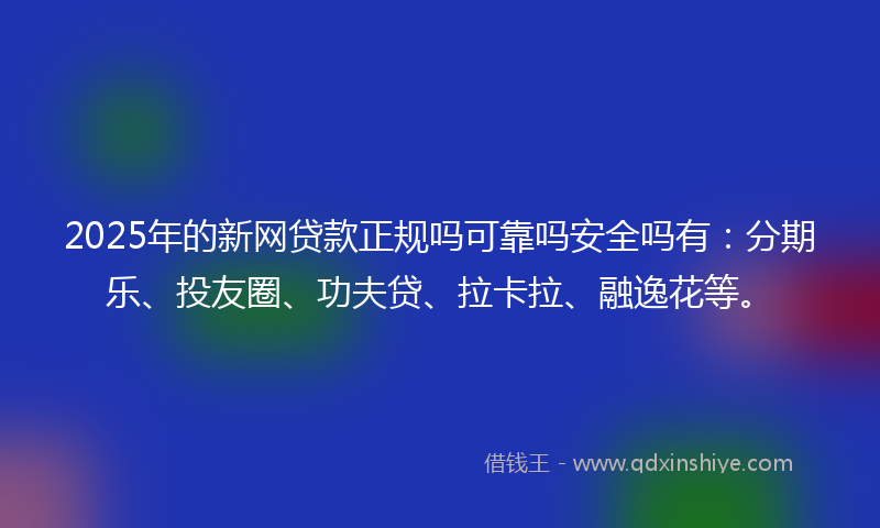 2025年的新网贷款正规吗可靠吗安全吗有：分期乐、投友圈、功夫贷、拉卡拉、融逸花等。