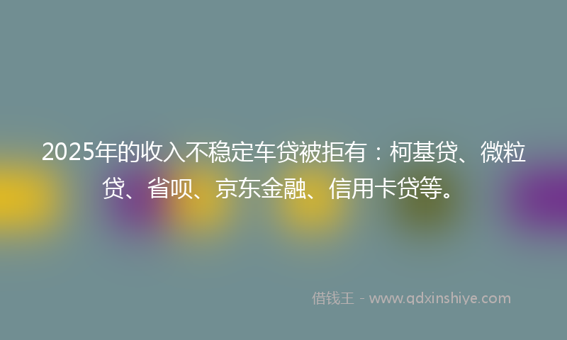 2025年的收入不稳定车贷被拒有：柯基贷、微粒贷、省呗、京东金融、信用卡贷等。