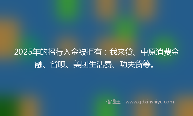 2025年的招行入金被拒有：我来贷、中原消费金融、省呗、美团生活费、功夫贷等。