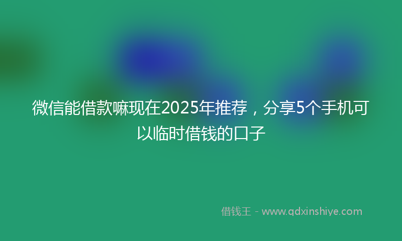 微信能借款嘛现在2025年推荐，分享5个手机可以临时借钱的口子