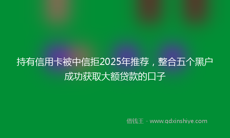 持有信用卡被中信拒2025年推荐，整合五个黑户成功获取大额贷款的口子