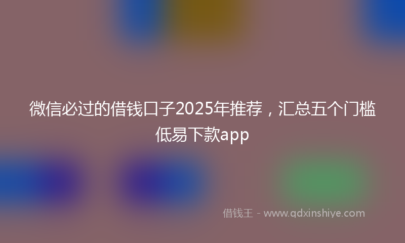 微信必过的借钱口子2025年推荐，汇总五个门槛低易下款app