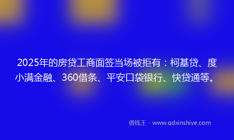2025年的房贷工商面签当场被拒有：柯基贷、度小满金融、360借条、平安口袋银行、快贷通等。